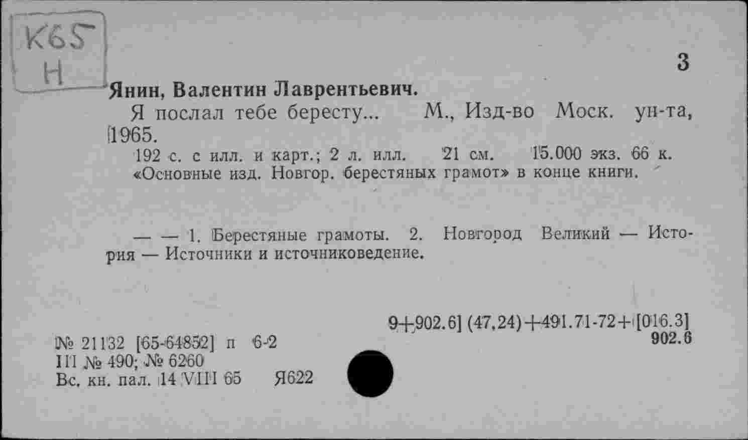 ﻿3
Янин, Валентин Лаврентьевич.
Я послал тебе бересту... М., Изд-во Моск, ун-та, 11965.
192 с. с илл. и карт.; 2 л. илл. '21 см. 15.000 экз. 66 к.
«Основные изд. Новгор. берестяных грамот» в конце книги. '
----------- 1. Берестяные грамоты. 2. Новгород Великий — Исто рия — Источники и источниковедение.
!№ 211'32 [65-64852] п 6-2
11'1 № 490; №6260
Вс. кн. пал. ,14 iViIïI 65	Я622
9+902.6] (47.24)+491.71-72+1 [016.3]
902.6